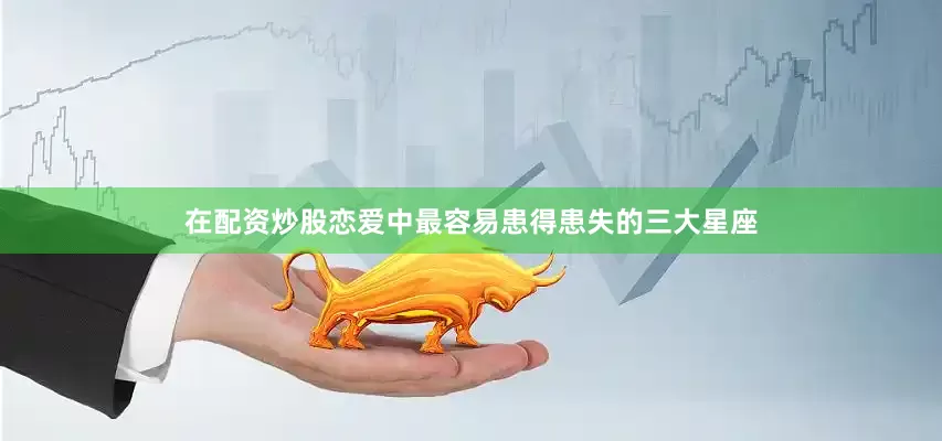 在配资炒股恋爱中最容易患得患失的三大星座