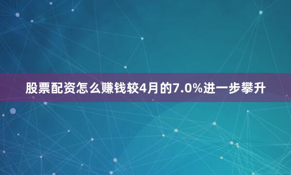 股票配资怎么赚钱较4月的7.0%进一步攀升