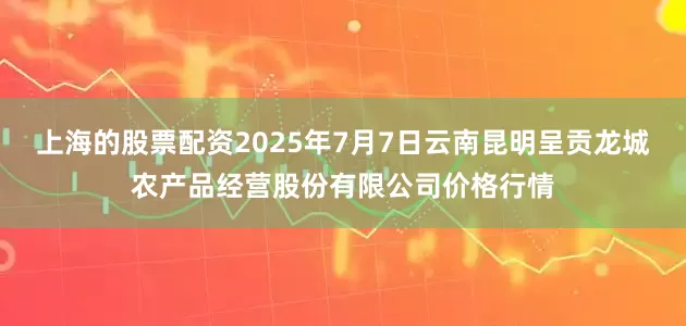上海的股票配资2025年7月7日云南昆明呈贡龙城农产品经营股份有限公司价格行情