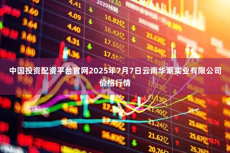 中国投资配资平台官网2025年7月7日云南华潮实业有限公司价格行情