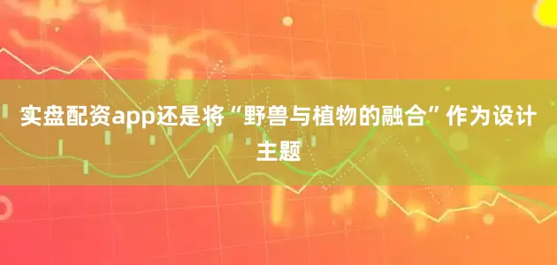 实盘配资app还是将“野兽与植物的融合”作为设计主题