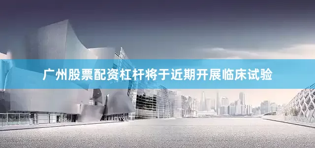 广州股票配资杠杆将于近期开展临床试验