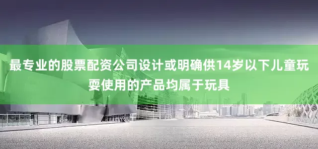 最专业的股票配资公司设计或明确供14岁以下儿童玩耍使用的产品均属于玩具