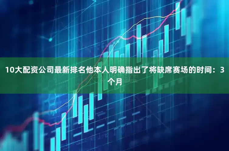 10大配资公司最新排名他本人明确指出了将缺席赛场的时间：3个月