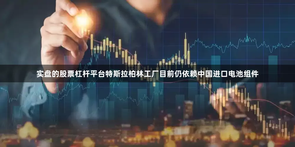 实盘的股票杠杆平台特斯拉柏林工厂目前仍依赖中国进口电池组件