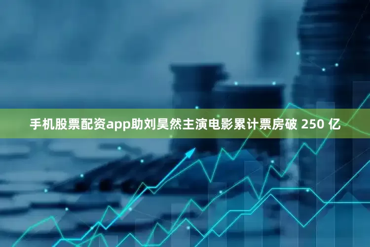 手机股票配资app助刘昊然主演电影累计票房破 250 亿